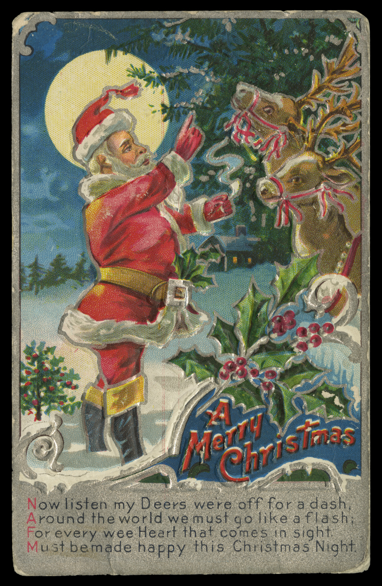 Christmas Greeting Postcard, Santa with Reindeer, "Now Listen My Deers We're Off for a Dash," 1907-1910 Vertical postcard with text and image of Santa holding his hands out to two reindeer